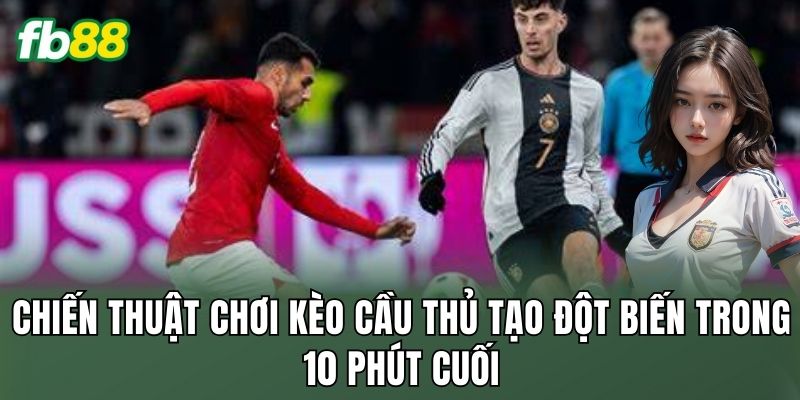 Chiến thuật chơi kèo cầu thủ tạo đột biến trong 10 phút cuối